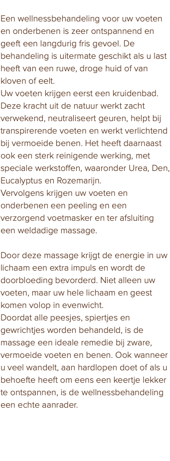 Wellness voor voet en onderbeen Een wellnessbehandeling voor uw voeten en onderbenen is zeer ontspannend en geeft een langdurig fris gevoel. De behandeling is uitermate geschikt als u last heeft van een ruwe, droge huid of van kloven of eelt. Uw voeten krijgen eerst een kruidenbad. Deze kracht uit de natuur werkt zacht verwekend, neutraliseert geuren, helpt bij transpirerende voeten en werkt verlichtend bij vermoeide benen. Het heeft daarnaast ook een sterk reinigende werking, met speciale werkstoffen, waaronder Urea, Den, Eucalyptus en Rozemarijn. Vervolgens krijgen uw voeten en onderbenen een peeling en een verzorgend voetmasker en ter afsluiting een weldadige massage. Door deze massage krijgt de energie in uw lichaam een extra impuls en wordt de doorbloeding bevorderd. Niet alleen uw voeten, maar uw hele lichaam en geest komen volop in evenwicht. Doordat alle peesjes, spiertjes en gewrichtjes worden behandeld, is de massage een ideale remedie bij zware, vermoeide voeten en benen. Ook wanneer u veel wandelt, aan hardlopen doet of als u behoefte heeft om eens een keertje lekker te ontspannen, is de wellnessbehandeling een echte aanrader. Bij mij krijgen uw voeten de aandacht die ze verdienen. 