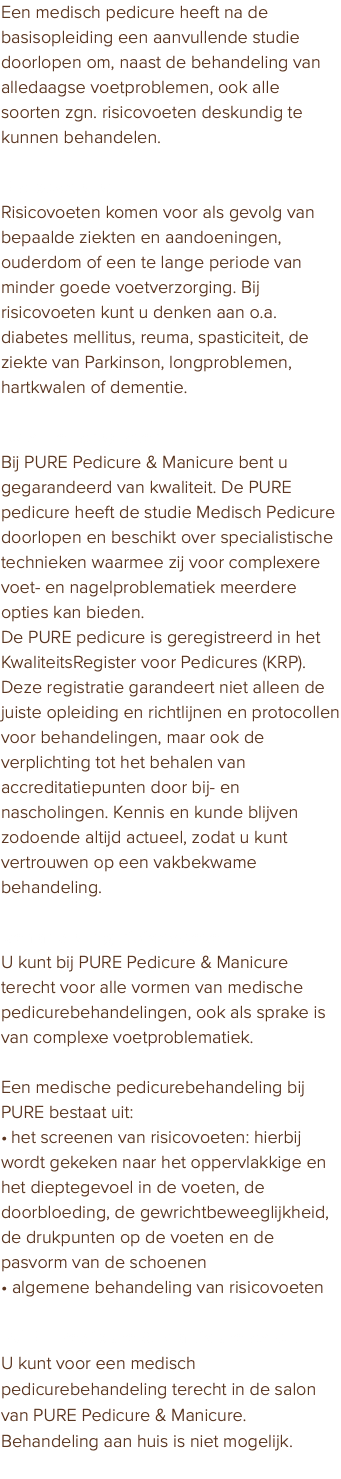 Een medisch pedicure heeft na de basisopleiding een aanvullende studie doorlopen om, naast de behandeling van alledaagse voetproblemen, ook alle soorten zgn. risicovoeten deskundig te kunnen behandelen. Risicovoeten Risicovoeten komen voor als gevolg van bepaalde ziekten en aandoeningen, ouderdom of een te lange periode van minder goede voetverzorging. Bij risicovoeten kunt u denken aan o.a. diabetes mellitus, reuma, spasticiteit, de ziekte van Parkinson, longproblemen, hartkwalen of dementie. Kwaliteitsregister Bij PURE Pedicure & Manicure bent u gegarandeerd van kwaliteit. De PURE pedicure heeft de studie Medisch Pedicure doorlopen en beschikt over specialistische technieken waarmee zij voor complexere voet- en nagelproblematiek meerdere opties kan bieden. De PURE pedicure is geregistreerd in het KwaliteitsRegister voor Pedicures (KRP). Deze registratie garandeert niet alleen de juiste opleiding en richtlijnen en protocollen voor behandelingen, maar ook de verplichting tot het behalen van accreditatiepunten door bij- en nascholingen. Kennis en kunde blijven zodoende altijd actueel, zodat u kunt vertrouwen op een vakbekwame behandeling. Behandeling risicovoeten U kunt bij PURE Pedicure & Manicure terecht voor alle vormen van medische pedicurebehandelingen, ook als sprake is van complexe voetproblematiek. Een medische pedicurebehandeling bij PURE bestaat uit: • het screenen van risicovoeten: hierbij wordt gekeken naar het oppervlakkige en het dieptegevoel in de voeten, de doorbloeding, de gewrichtbeweeglijkheid, de drukpunten op de voeten en de pasvorm van de schoenen • algemene behandeling van risicovoeten PURE Pedicure & Manicure salon U kunt voor een medisch pedicurebehandeling terecht in de salon van PURE Pedicure & Manicure. Behandeling aan huis is niet mogelijk. 