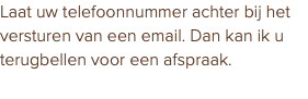 Laat uw telefoonnummer achter bij het versturen van een email. Dan kan ik u terugbellen voor een afspraak.