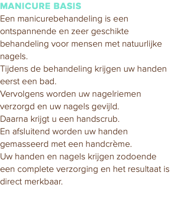 MANICURE BASIS Een manicurebehandeling is een ontspannende en zeer geschikte behandeling voor mensen met natuurlijke nagels. Tijdens de behandeling krijgen uw handen eerst een bad. Vervolgens worden uw nagelriemen verzorgd en uw nagels gevijld. Daarna krijgt u een handscrub. En afsluitend worden uw handen gemasseerd met een handcrème. Uw handen en nagels krijgen zodoende een complete verzorging en het resultaat is direct merkbaar.