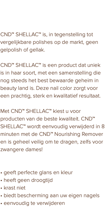 In de PURE salon gebruik ik gellak van het merk CND™ SHELLAC™. Wat is CND™ SHELLAC™? CND™ SHELLAC™ is, in tegenstelling tot vergelijkbare polishes op de markt, geen gelpolish of gellak. CND™ SHELLAC™ is een product dat uniek is in haar soort, met een samenstelling die nog steeds het best bewaarde geheim in beauty land is. Deze nail color zorgt voor een prachtig, sterk en kwalitatief resultaat. Met CND™ SHELLAC™ kiest u voor producten van de beste kwaliteit. CND™ SHELLAC™ wordt eenvoudig verwijderd in 8 minuten met de CND™ Nourishing Remover en is geheel veilig om te dragen, zelfs voor zwangere dames! Eigenschappen: • geeft perfecte glans en kleur • heeft geen droogtijd • krast niet • biedt bescherming aan uw eigen nagels • eenvoudig te verwijderen
